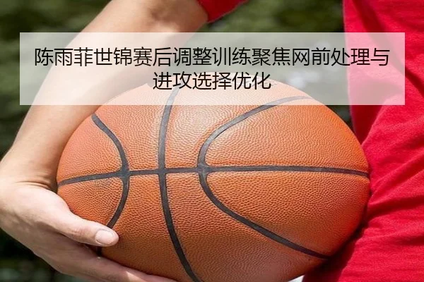 陈雨菲世锦赛后调整训练聚焦网前处理与进攻选择优化