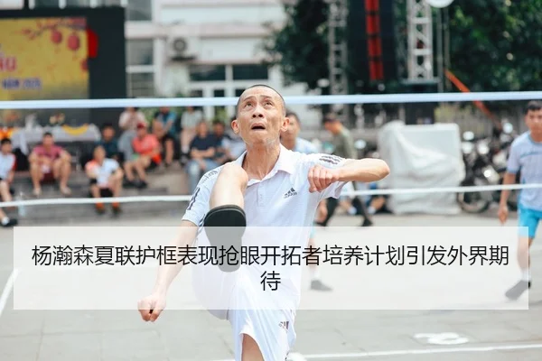 杨瀚森夏联护框表现抢眼开拓者培养计划引发外界期待